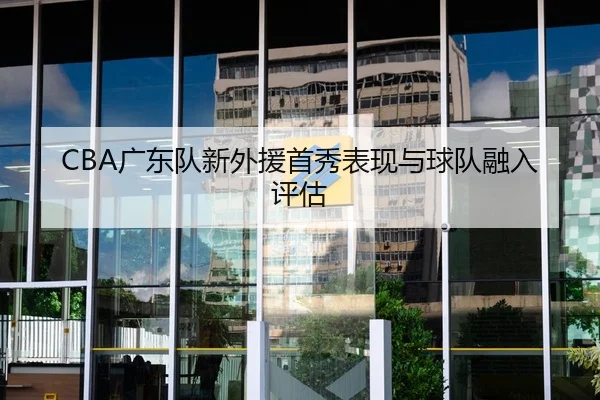 CBA广东队新外援首秀表现与球队融入评估